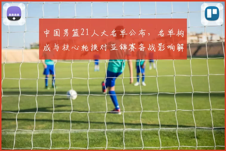 中国男篮21人大名单公布，名单构成与核心轮换对亚锦赛备战影响解读