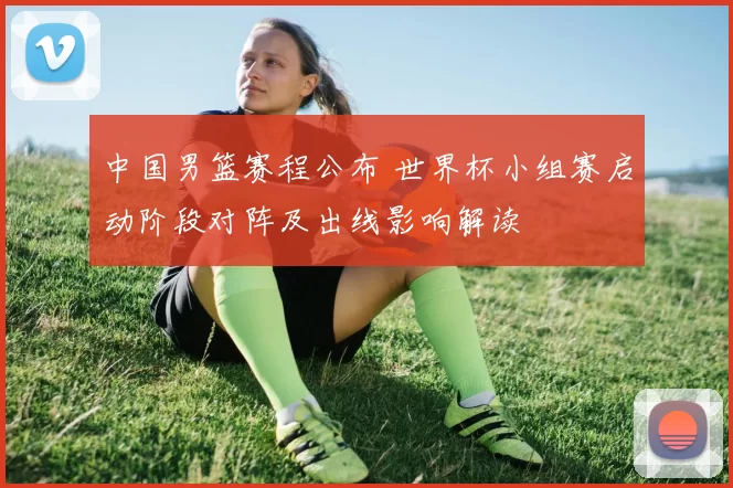 中国男篮赛程公布 世界杯小组赛启动阶段对阵及出线影响解读