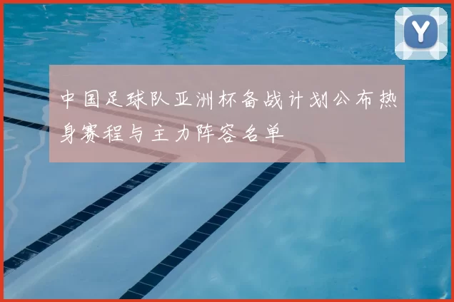 中国足球队亚洲杯备战计划公布热身赛程与主力阵容名单
