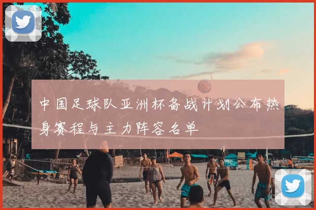 中国足球队亚洲杯备战计划公布热身赛程与主力阵容名单