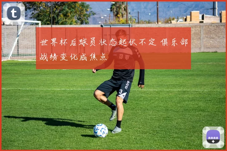 世界杯后球员状态起伏不定 俱乐部战绩变化成焦点