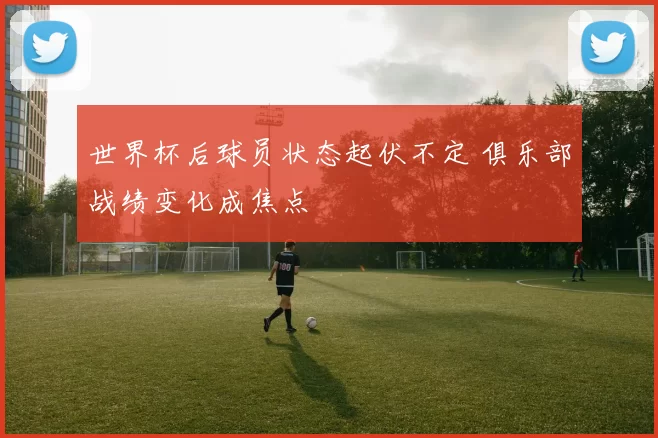 世界杯后球员状态起伏不定 俱乐部战绩变化成焦点