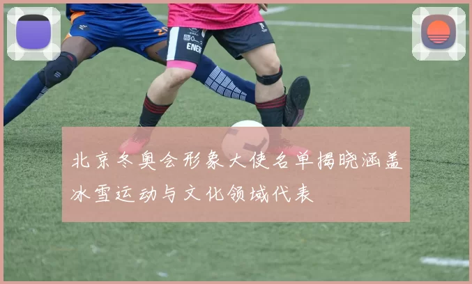 北京冬奥会形象大使名单揭晓涵盖冰雪运动与文化领域代表