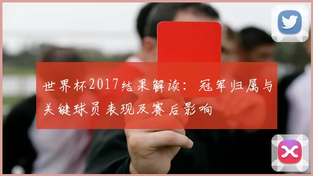 世界杯2017结果解读：冠军归属与关键球员表现及赛后影响