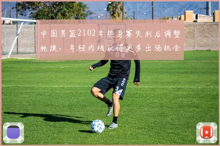 中国男篮2102年热身赛失利后调整轮换，年轻内线获得更多出场机会