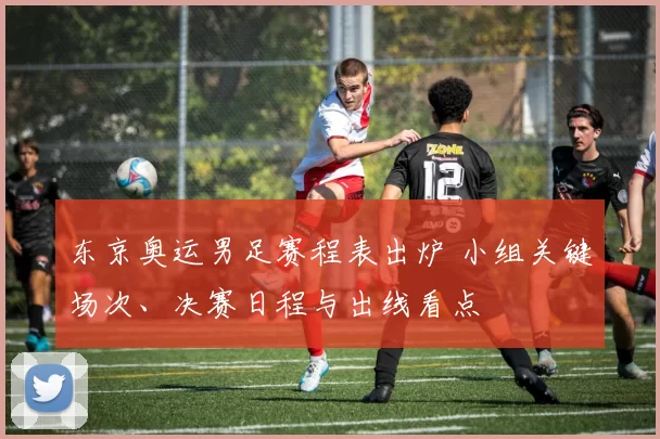 东京奥运男足赛程表出炉 小组关键场次、决赛日程与出线看点