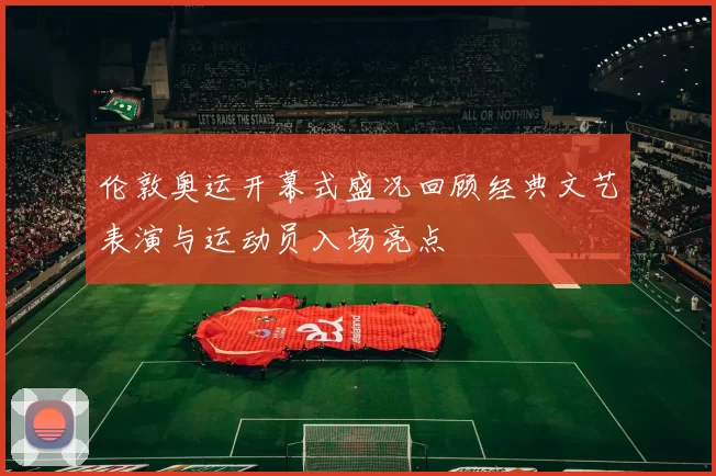 伦敦奥运开幕式盛况回顾经典文艺表演与运动员入场亮点