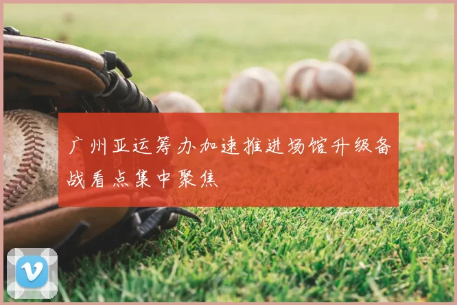 广州亚运筹办加速推进场馆升级备战看点集中聚焦