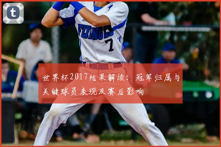 世界杯2017结果解读：冠军归属与关键球员表现及赛后影响