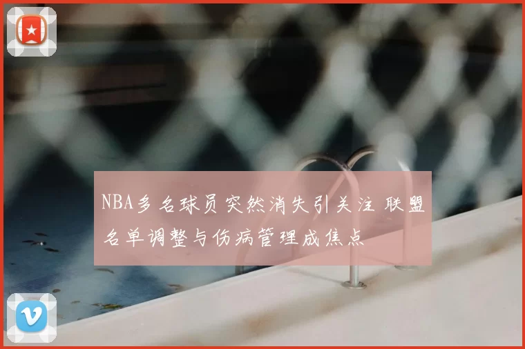 NBA多名球员突然消失引关注 联盟名单调整与伤病管理成焦点