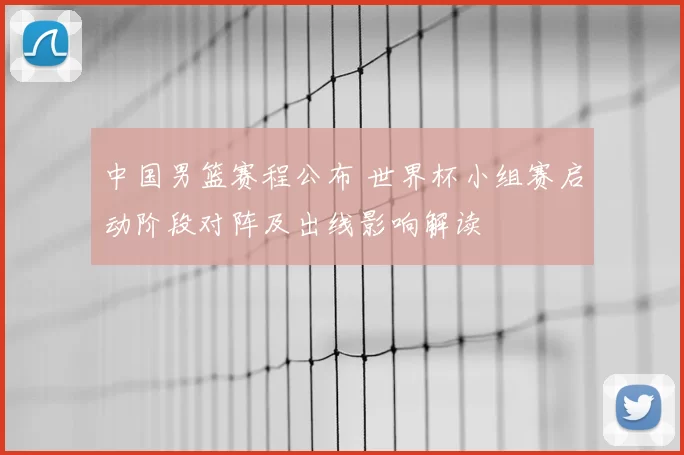 中国男篮赛程公布 世界杯小组赛启动阶段对阵及出线影响解读