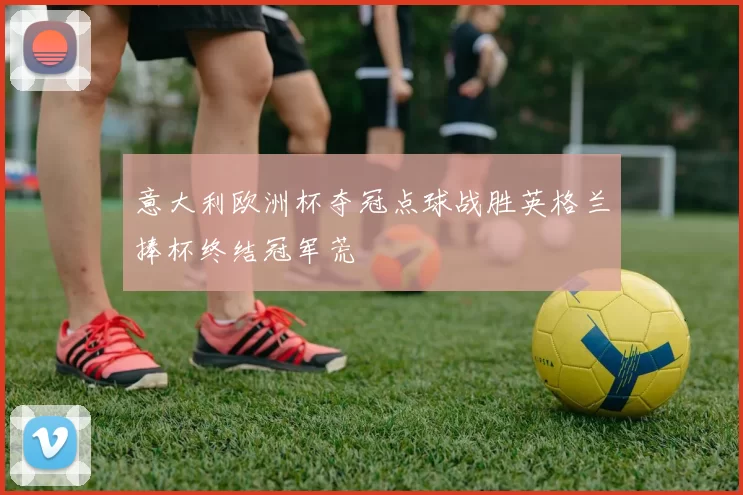 意大利欧洲杯夺冠点球战胜英格兰捧杯终结冠军荒