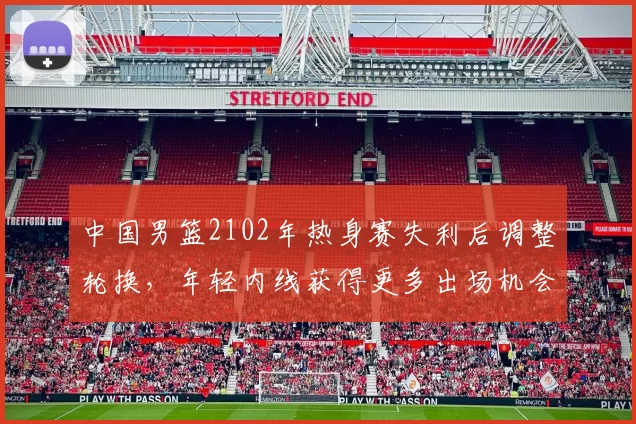 中国男篮2102年热身赛失利后调整轮换，年轻内线获得更多出场机会