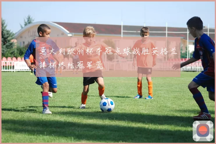 意大利欧洲杯夺冠点球战胜英格兰捧杯终结冠军荒