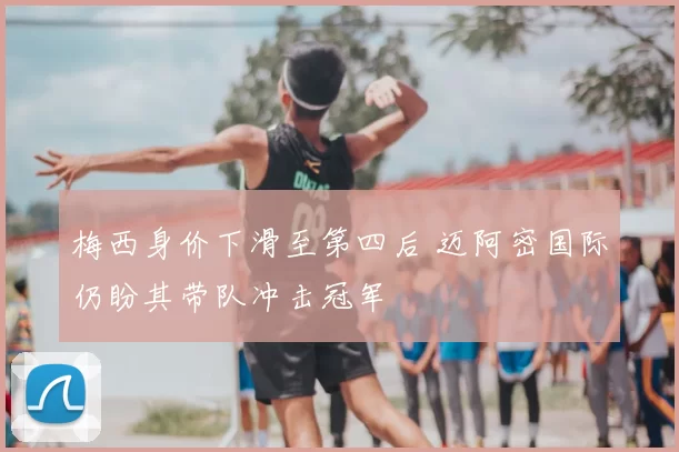 梅西身价下滑至第四后 迈阿密国际仍盼其带队冲击冠军