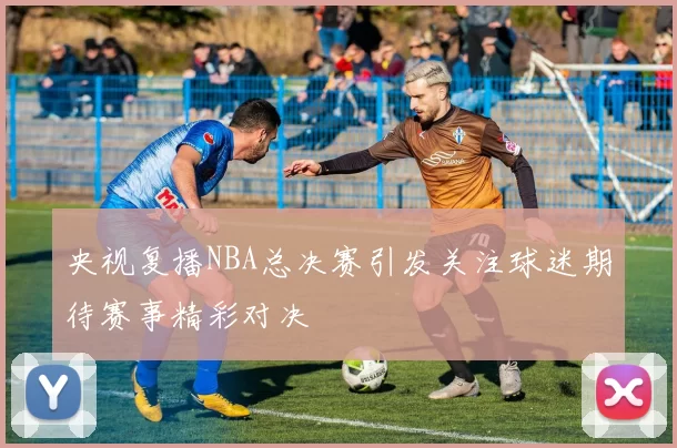 央视复播NBA总决赛引发关注球迷期待赛事精彩对决