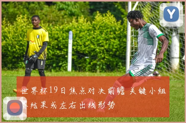 世界杯19日焦点对决前瞻 关键小组赛结果或左右出线形势