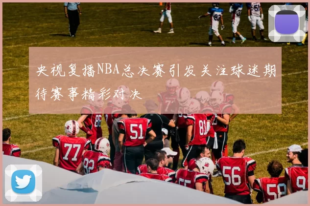 央视复播NBA总决赛引发关注球迷期待赛事精彩对决
