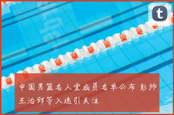 中国男篮名人堂成员名单公布 彭帅王治郅等入选引关注